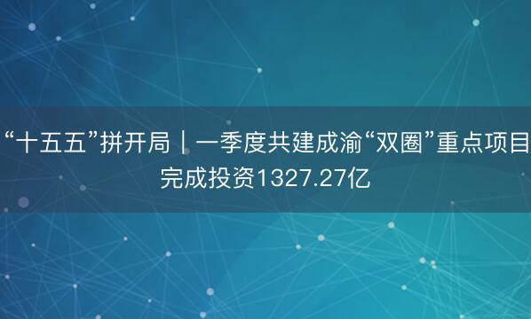 “十五五”拼开局｜一季度共建成渝“双圈”重点项目完成投资1327.27亿
