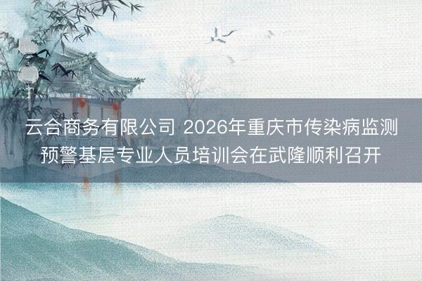 云合商务有限公司 2026年重庆市传染病监测预警基层专业人员培训会在武隆顺利召开
