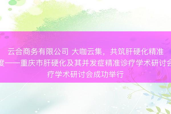 云合商务有限公司 大咖云集，共筑肝硬化精准诊疗新高度——重庆市肝硬化及其并发症精准诊疗学术研讨会成功举行