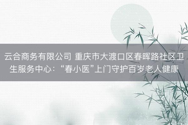云合商务有限公司 重庆市大渡口区春晖路社区卫生服务中心：“春小医”上门守护百岁老人健康