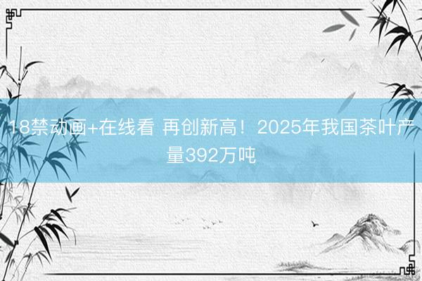 18禁动画+在线看 再创新高！2025年我国茶叶产量392万吨