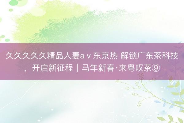 久久久久久精品人妻aⅴ东京热 解锁广东茶科技，开启新征程｜马年新春·来粵叹茶⑨