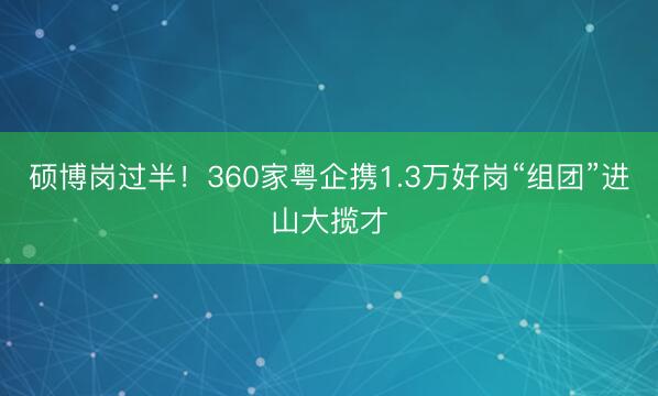 硕博岗过半！360家粤企携1.3万好岗“组团”进山大揽才