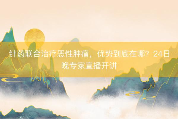 针药联合治疗恶性肿瘤，优势到底在哪？24日晚专家直播开讲