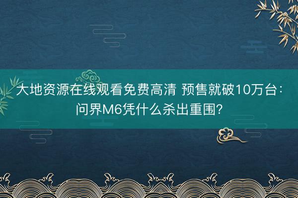 大地资源在线观看免费高清 预售就破10万台：问界M6凭什么杀出重围？