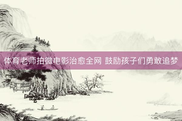体育老师拍微电影治愈全网 鼓励孩子们勇敢追梦