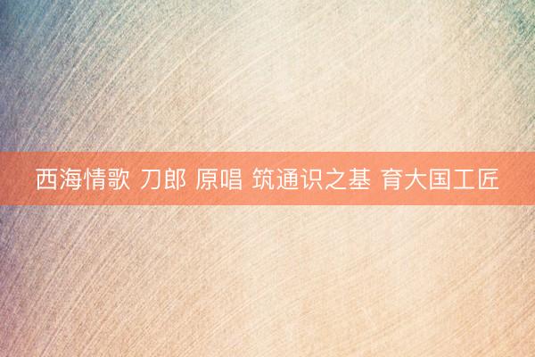 西海情歌 刀郎 原唱 筑通识之基 育大国工匠