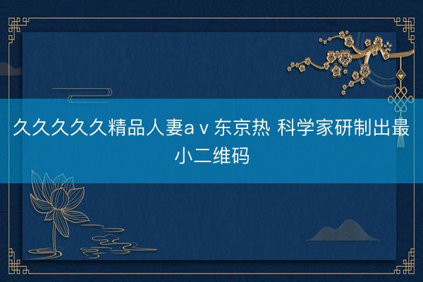 久久久久久精品人妻aⅴ东京热 科学家研制出最小二维码