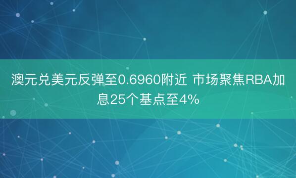 澳元兑美元反弹至0.6960附近 市场聚焦RBA加息25个基点至4%