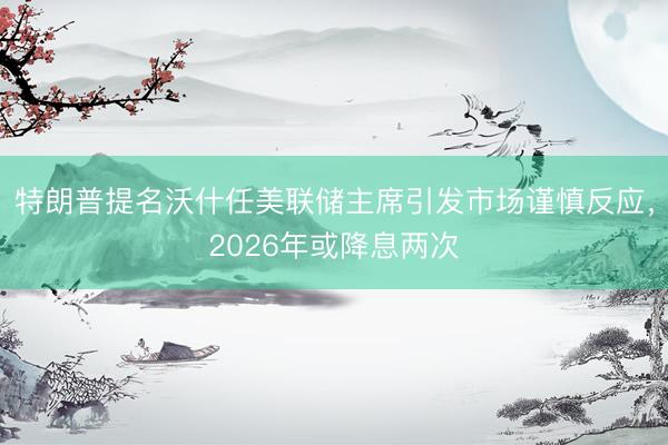 特朗普提名沃什任美联储主席引发市场谨慎反应，2026年或降息两次