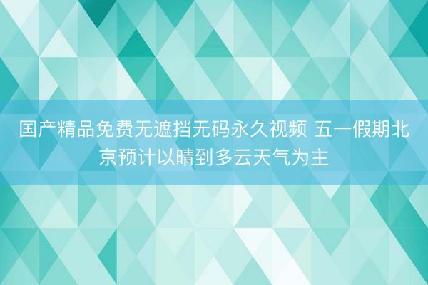国产精品免费无遮挡无码永久视频 五一假期北京预计以晴到多云天气为主