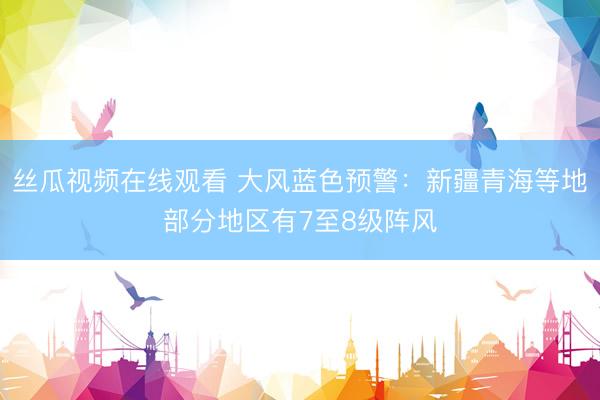 丝瓜视频在线观看 大风蓝色预警：新疆青海等地部分地区有7至8级阵风