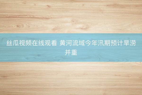丝瓜视频在线观看 黄河流域今年汛期预计旱涝并重