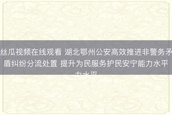 丝瓜视频在线观看 湖北鄂州公安高效推进非警务矛盾纠纷分流处置 提升为民服务护民安宁能力水平