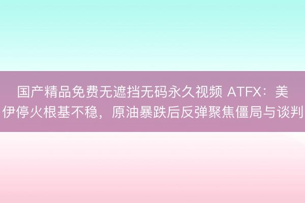国产精品免费无遮挡无码永久视频 ATFX：美伊停火根基不稳，原油暴跌后反弹聚焦僵局与谈判