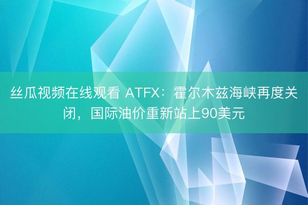 丝瓜视频在线观看 ATFX：霍尔木兹海峡再度关闭，国际油价重新站上90美元