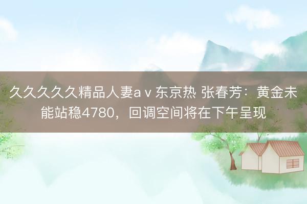 久久久久久精品人妻aⅴ东京热 张春芳：黄金未能站稳4780，回调空间将在下午呈现