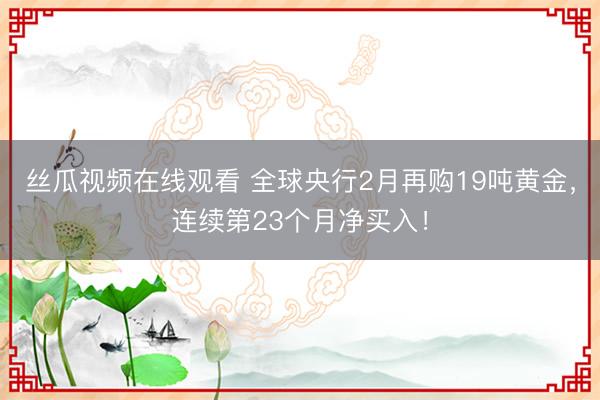 丝瓜视频在线观看 全球央行2月再购19吨黄金，连续第23个月净买入！