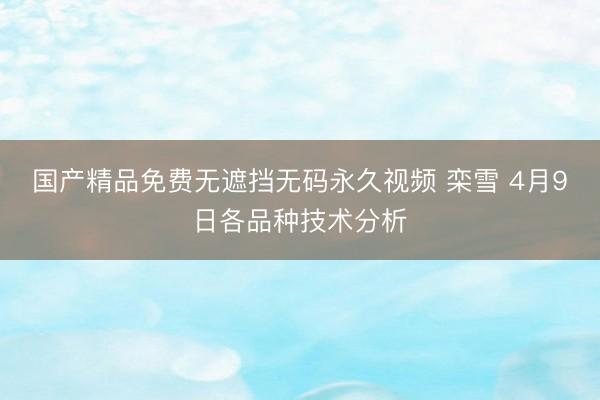 国产精品免费无遮挡无码永久视频 栾雪 4月9日各品种技术分析