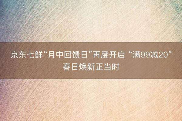 京东七鲜“月中回馈日”再度开启 “满99减20”春日焕新正当时