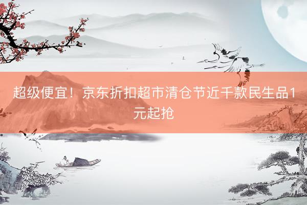 超级便宜！京东折扣超市清仓节近千款民生品1元起抢