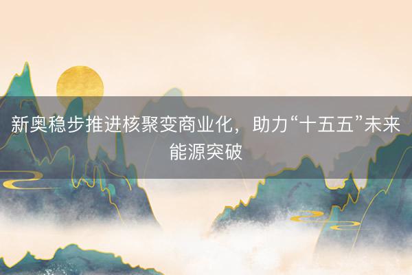新奥稳步推进核聚变商业化，助力“十五五”未来能源突破