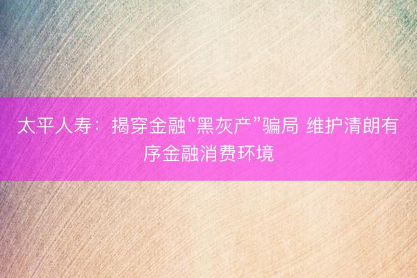 太平人寿：揭穿金融“黑灰产”骗局 维护清朗有序金融消费环境