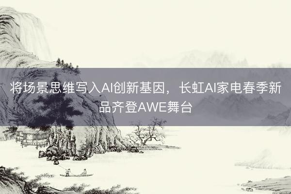将场景思维写入AI创新基因，长虹AI家电春季新品齐登AWE舞台