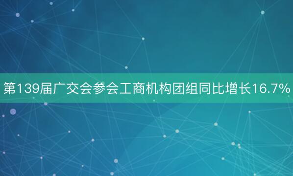 第139届广交会参会工商机构团组同比增长16.7%