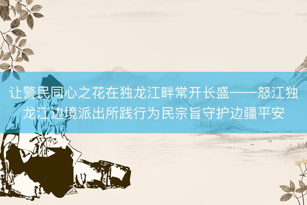 让警民同心之花在独龙江畔常开长盛——怒江独龙江边境派出所践行为民宗旨守护边疆平安