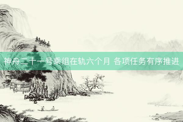 神舟二十一号乘组在轨六个月 各项任务有序推进