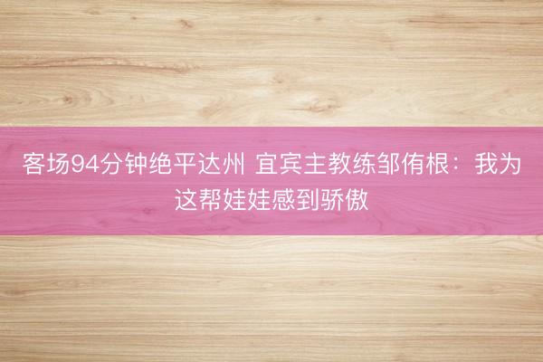 客场94分钟绝平达州 宜宾主教练邹侑根：我为这帮娃娃感到骄傲