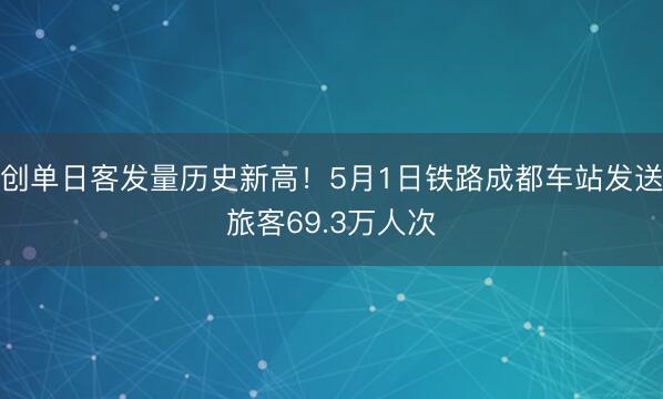 创单日客发量历史新高！5月1日铁路成都车站发送旅客69.3万人次