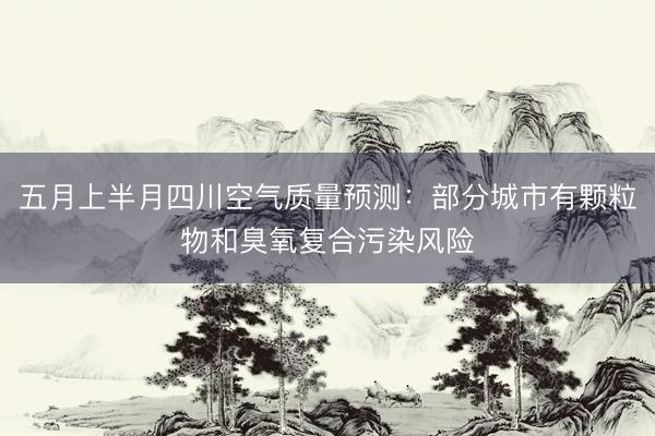 五月上半月四川空气质量预测：部分城市有颗粒物和臭氧复合污染风险