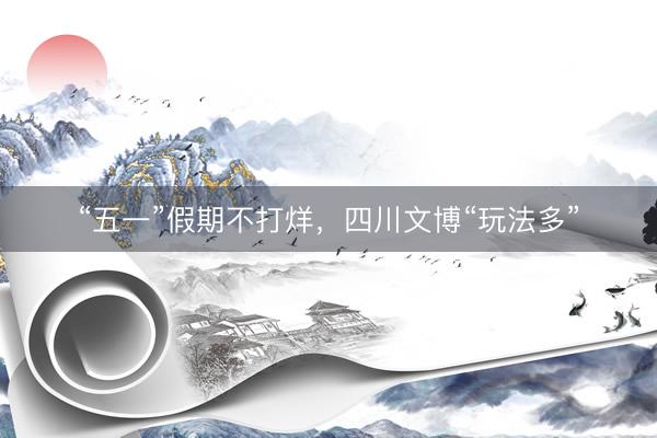 “五一”假期不打烊，四川文博“玩法多”