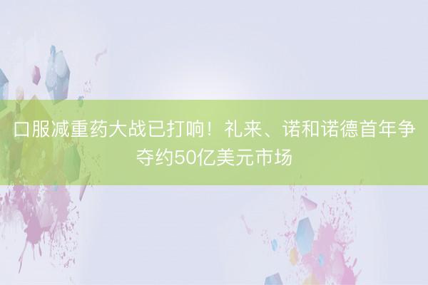 口服减重药大战已打响！礼来、诺和诺德首年争夺约50亿美元市场