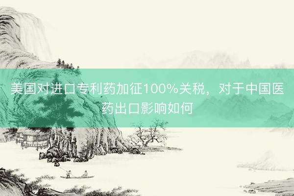 美国对进口专利药加征100%关税，对于中国医药出口影响如何