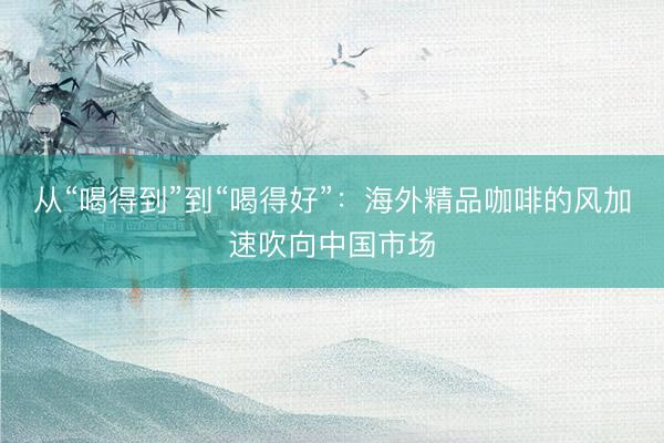 从“喝得到”到“喝得好”：海外精品咖啡的风加速吹向中国市场