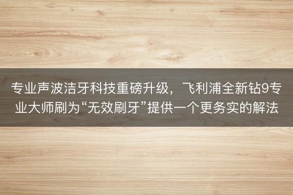 专业声波洁牙科技重磅升级，飞利浦全新钻9专业大师刷为“无效刷牙”提供一个更务实的解法
