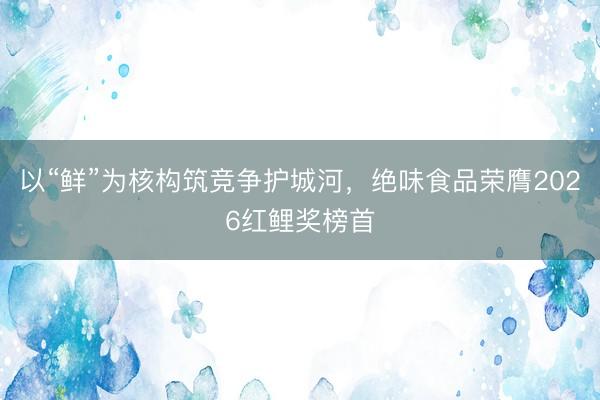 以“鲜”为核构筑竞争护城河，绝味食品荣膺2026红鲤奖榜首