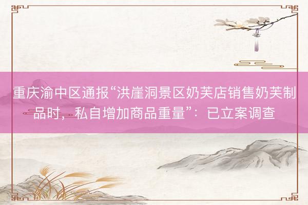重庆渝中区通报“洪崖洞景区奶芙店销售奶芙制品时，私自增加商品重量”：已立案调查