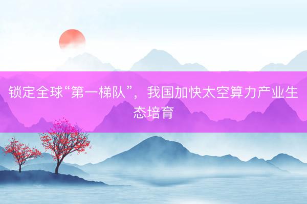 锁定全球“第一梯队”，我国加快太空算力产业生态培育