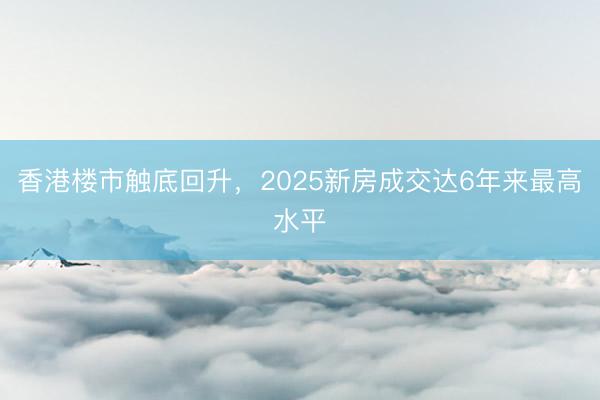 香港楼市触底回升，2025新房成交达6年来最高水平