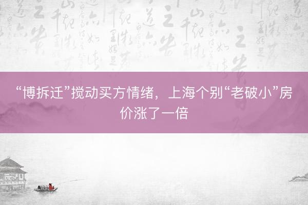“博拆迁”搅动买方情绪，上海个别“老破小”房价涨了一倍