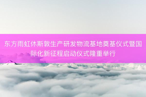 东方雨虹休斯敦生产研发物流基地奠基仪式暨国际化新征程启动仪式隆重举行