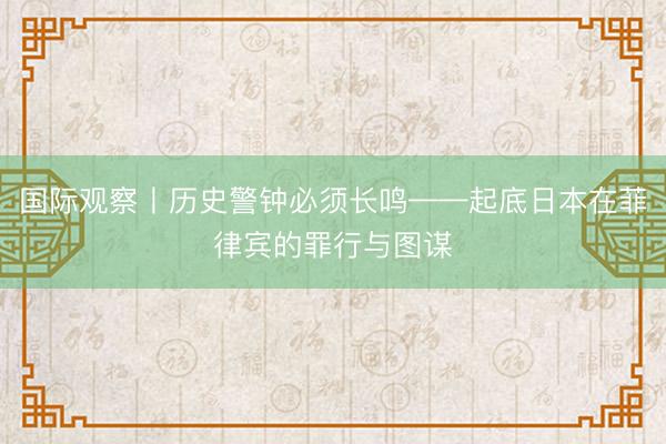 国际观察丨历史警钟必须长鸣——起底日本在菲律宾的罪行与图谋