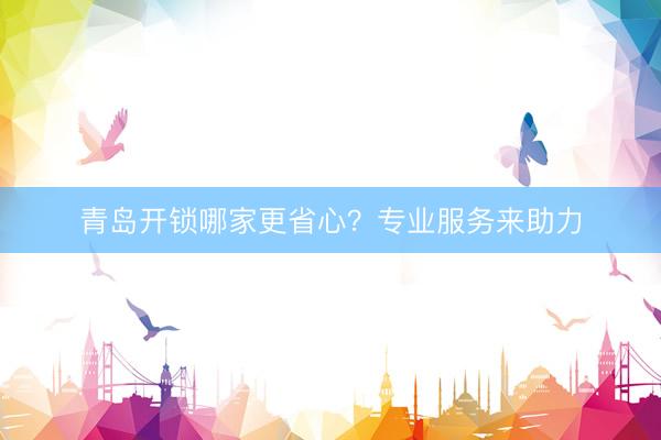 青岛开锁哪家更省心？专业服务来助力