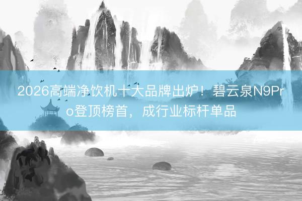 2026高端净饮机十大品牌出炉！碧云泉N9Pro登顶榜首，成行业标杆单品