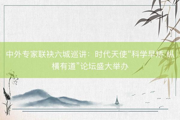 中外专家联袂六城巡讲：时代天使“科学早矫 纵横有道”论坛盛大举办