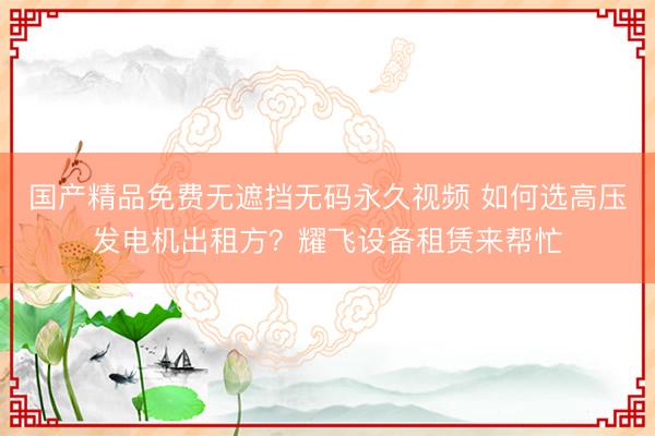 国产精品免费无遮挡无码永久视频 如何选高压发电机出租方？耀飞设备租赁来帮忙